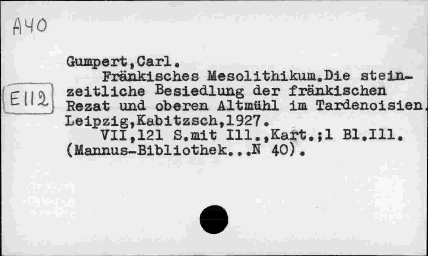 ﻿Ачо
Gumpert, Carl .
Fränkisches Mesolithikum.Die stein-'гцл! zeitliche Besiedlung der fränkischen
11 Rezat und oberen Altmühl im Tardenoisien Leipzig,Kabitzsch,1927.
VII,121 S.mit Ill.,Kart.;1 B1.I11. (Mannus-Bibliothek...N 40).